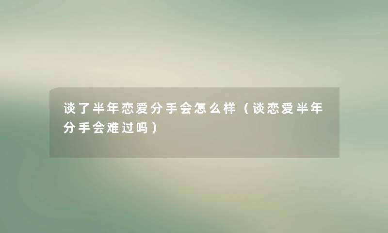 谈了半年恋爱分手会怎么样（谈恋爱半年分手会难过吗）