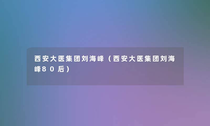 西安大医集团刘海峰（西安大医集团刘海峰80后）