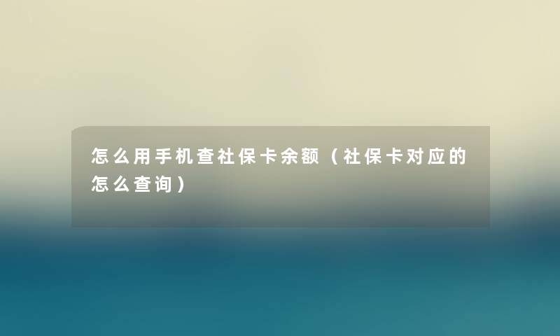 怎么用手机查社保卡余额（社保卡对应的怎么查阅）