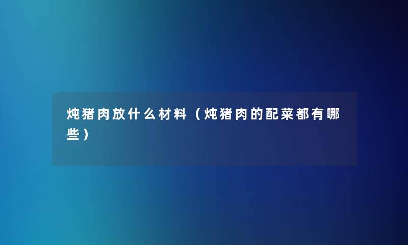 炖猪肉放什么材料（炖猪肉的配菜都有哪些）