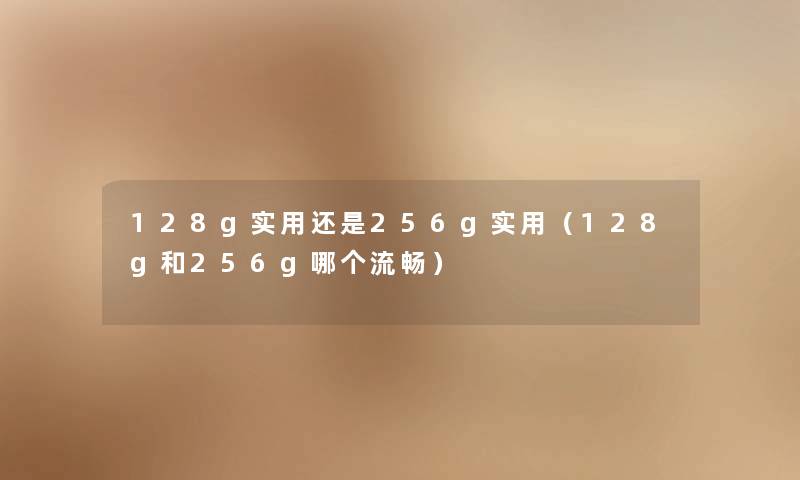 128g实用还是256g实用（128g和256g哪个流畅）