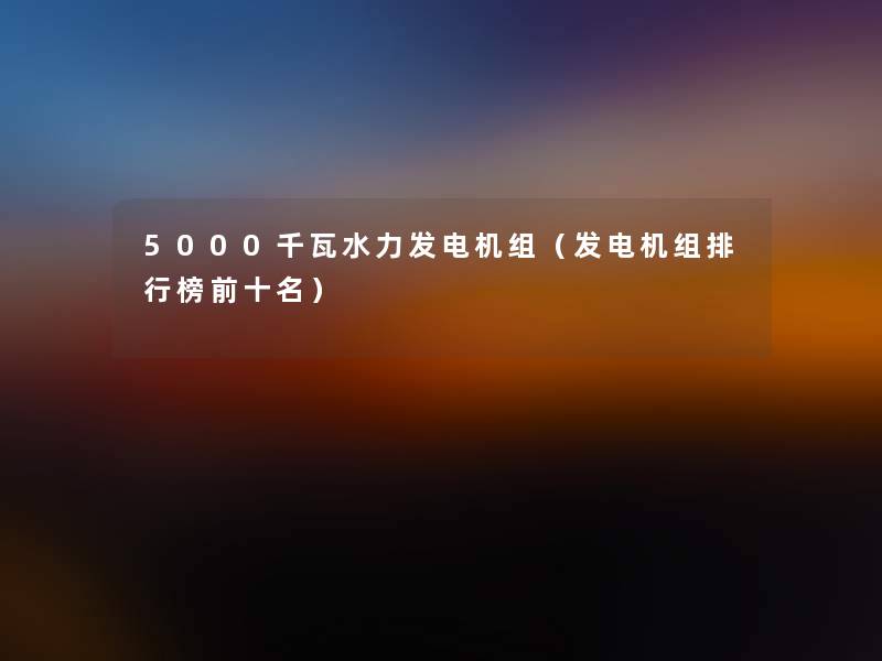 5000千瓦水力发电机组（发电机组整理榜前十名）