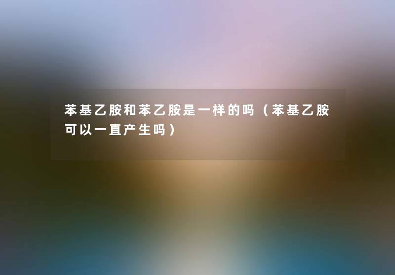 苯基乙胺和苯乙胺是一样的吗（苯基乙胺可以一直产生吗）