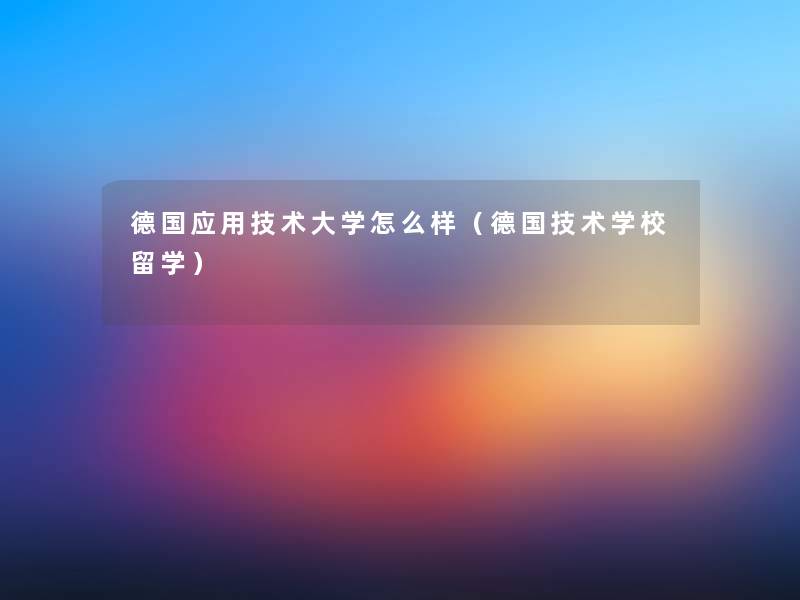 德国应用技术大学怎么样（德国技术学校留学）