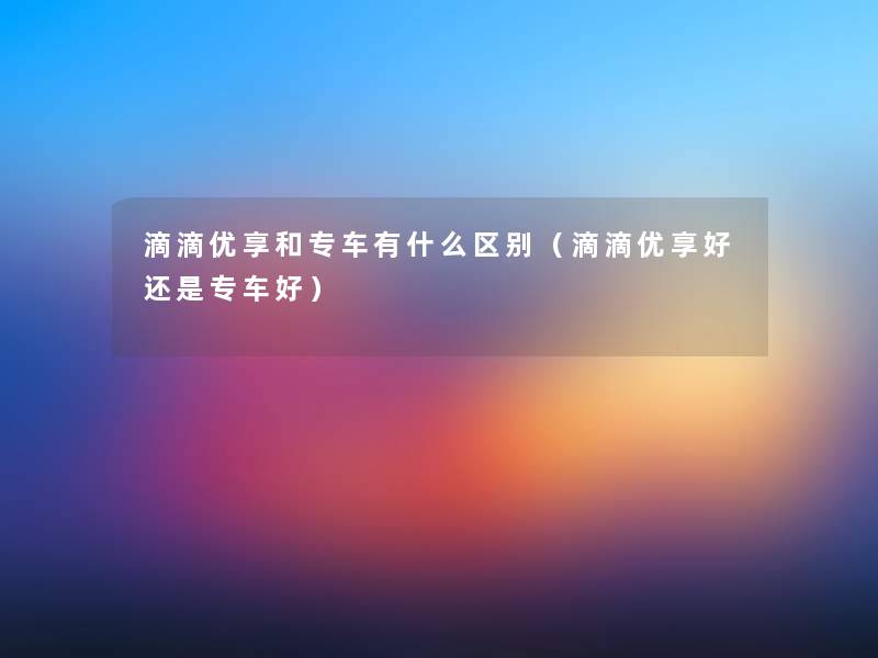 滴滴优享和专车有什么区别（滴滴优享好还是专车好）