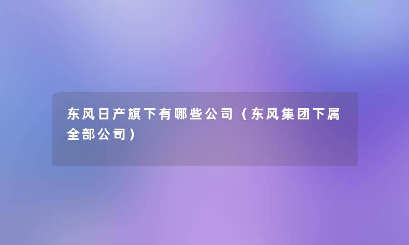 东风日产旗下有哪些公司（东风集团下属整理的公司）