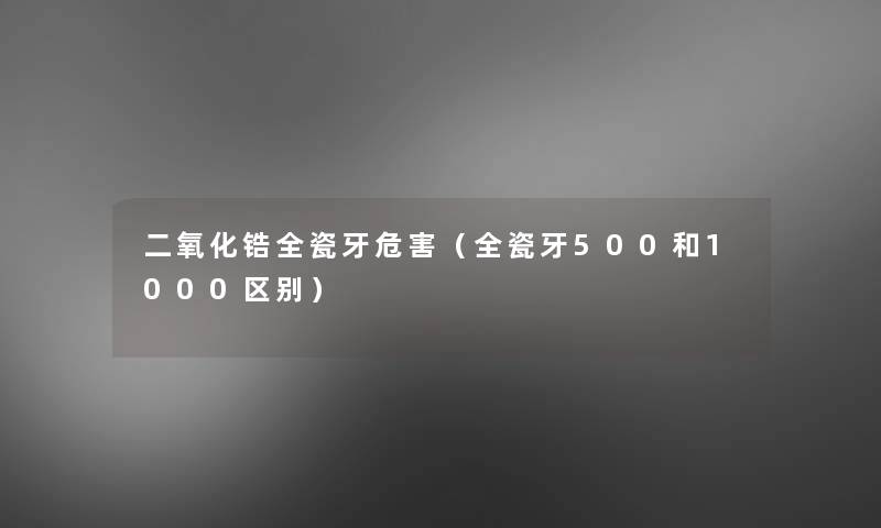 二氧化锆全瓷牙危害（全瓷牙500和1000区别）