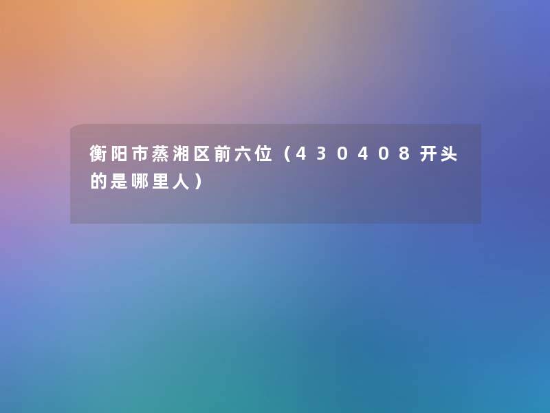 衡阳市蒸湘区前六位（430408开头的是哪里人）