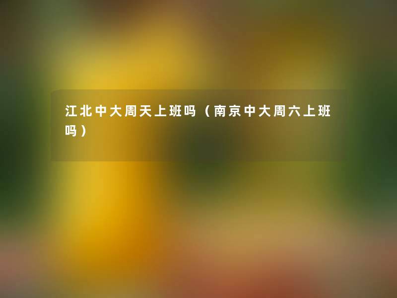 江北中大周天上班吗（南京中大周六上班吗）