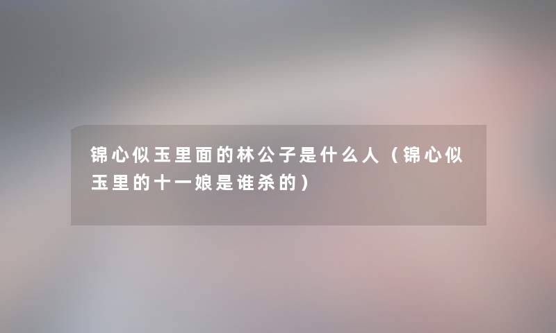 锦心似玉里面的林公子是什么人（锦心似玉里的十一娘是谁杀的）