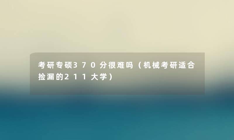 考研专硕370分很难吗（机械考研适合捡漏的211大学）