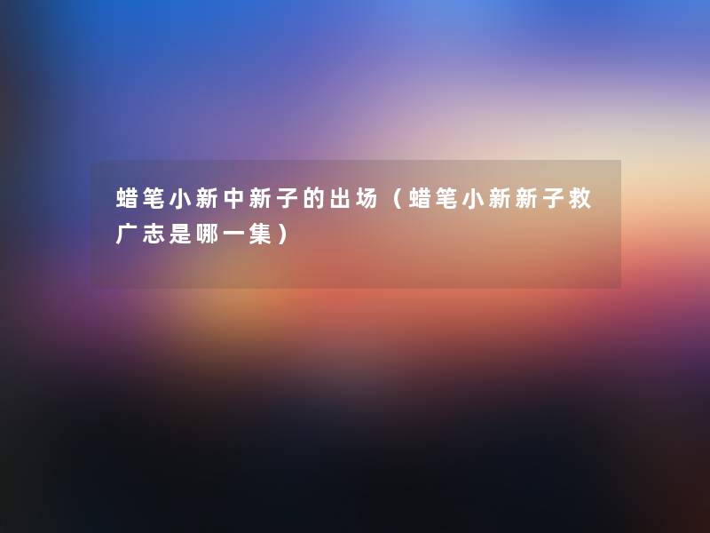 蜡笔小新中新子的出场（蜡笔小新新子救广志是哪一集）