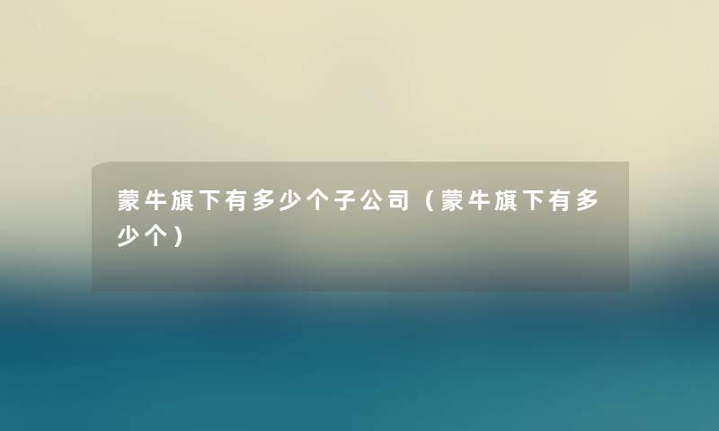 蒙牛旗下有多少个子公司（蒙牛旗下有多少个）