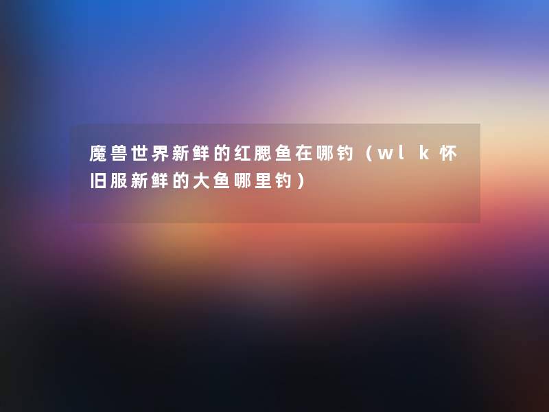 魔兽世界新鲜的红腮鱼在哪钓（wlk怀旧服新鲜的大鱼哪里钓）