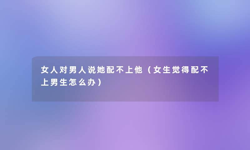 女人对男人说她配不上他（女生觉得配不上男生怎么办）