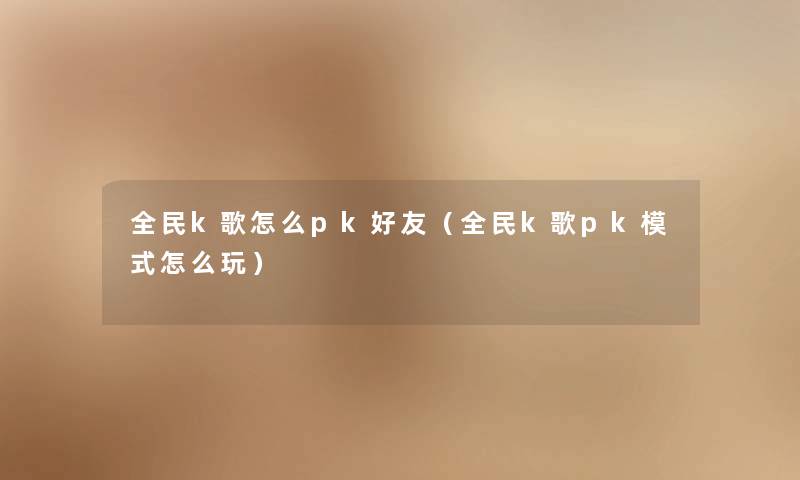 全民k歌怎么pk好友（全民k歌pk模式怎么玩）