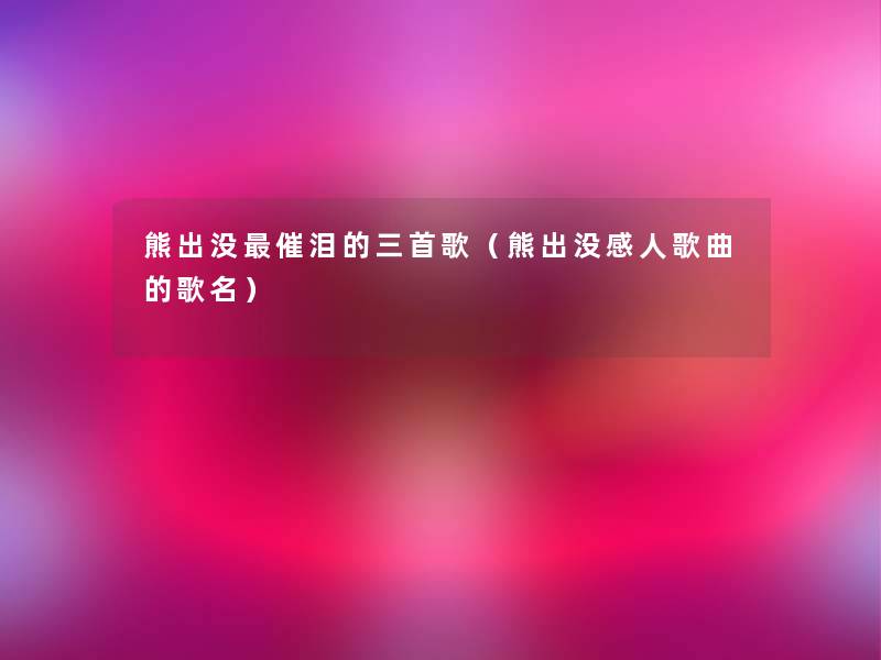 熊出没催泪的三首歌（熊出没感人歌曲的歌名）