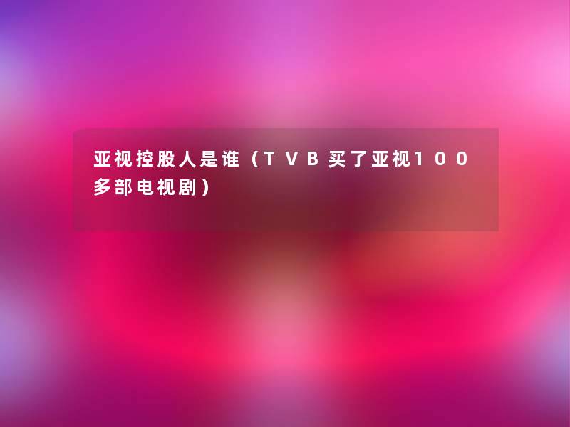 亚视控股人是谁（TVB买了亚视100多部电视剧）