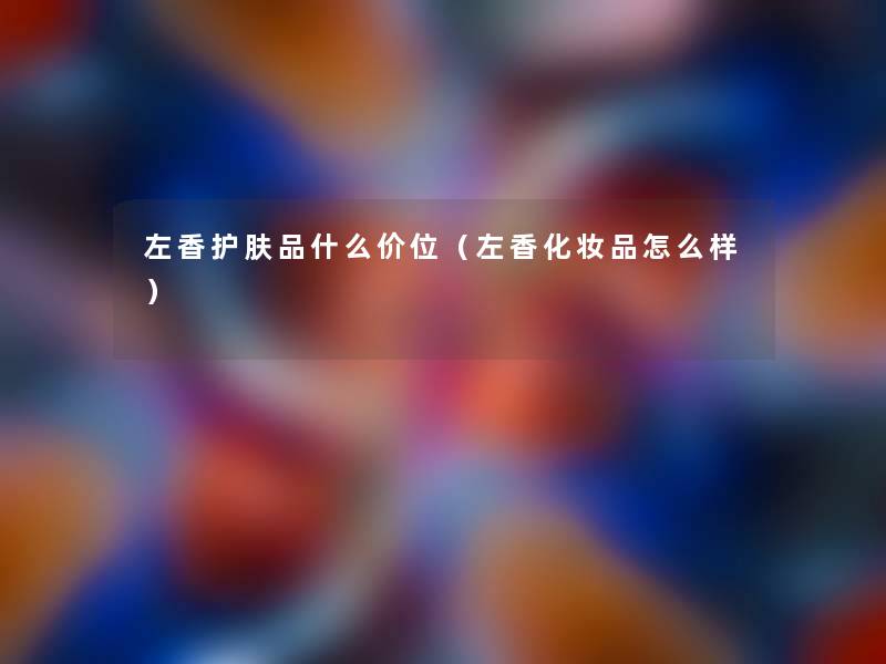 左香护肤品什么价位（左香化妆品怎么样）