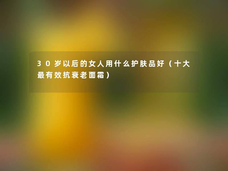 30岁以后的女人用什么护肤品好（一些有效抗衰老面霜）