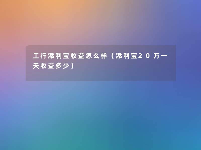 工行添利宝收益怎么样（添利宝20万一天收益多少）