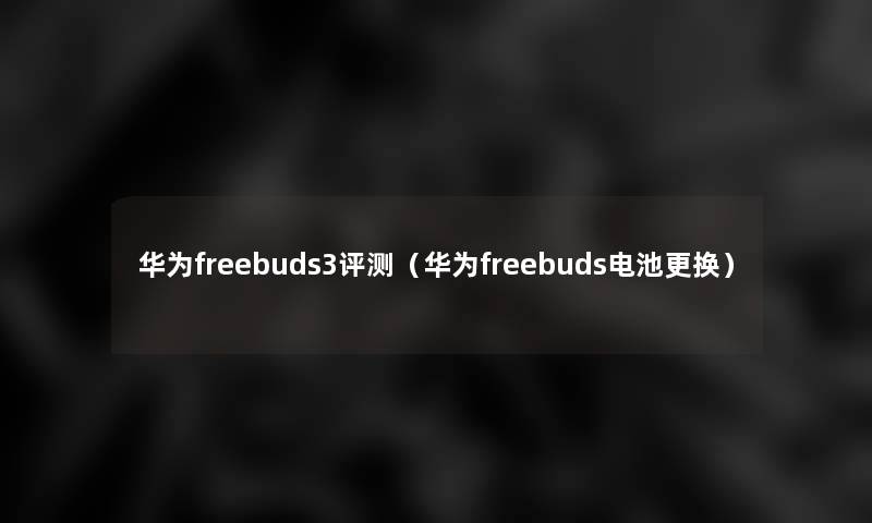 华为freebuds3评测（华为freebuds电池更换）