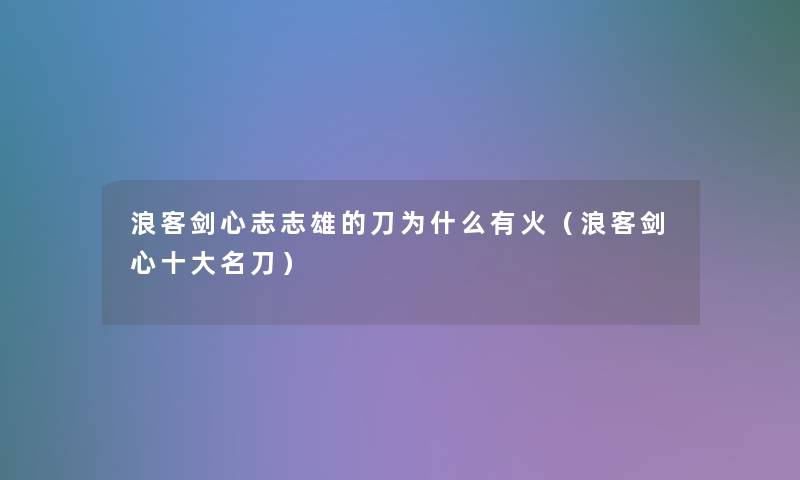 浪客剑心志志雄的刀为什么有火(浪客剑心一些名刀) 浪客剑心志志雄的刀为什么有火(浪客剑心一些名刀)