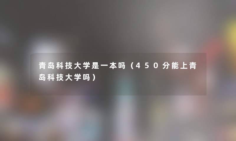 青岛科技大学是一本吗（450分能上青岛科技大学吗）