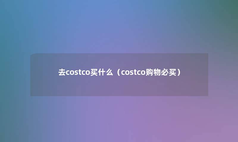 去costco买什么（costco购物必买）