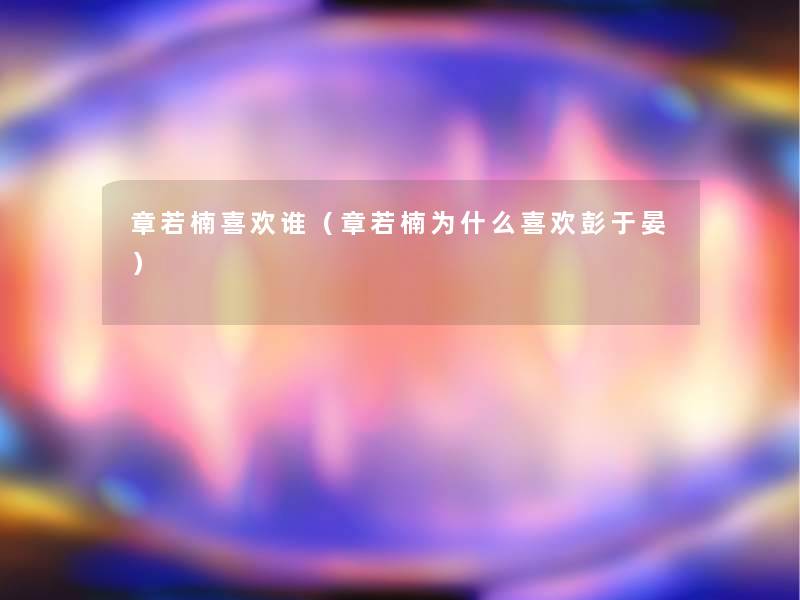 章若楠喜欢谁（章若楠为什么喜欢彭于晏）