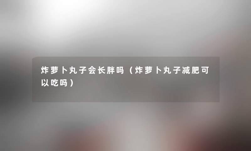 炸萝卜丸子会长胖吗（炸萝卜丸子减肥可以吃吗）