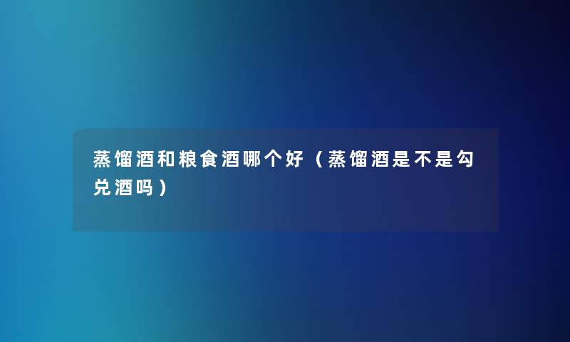 蒸馏酒和粮食酒哪个好（蒸馏酒是不是勾兑酒吗）