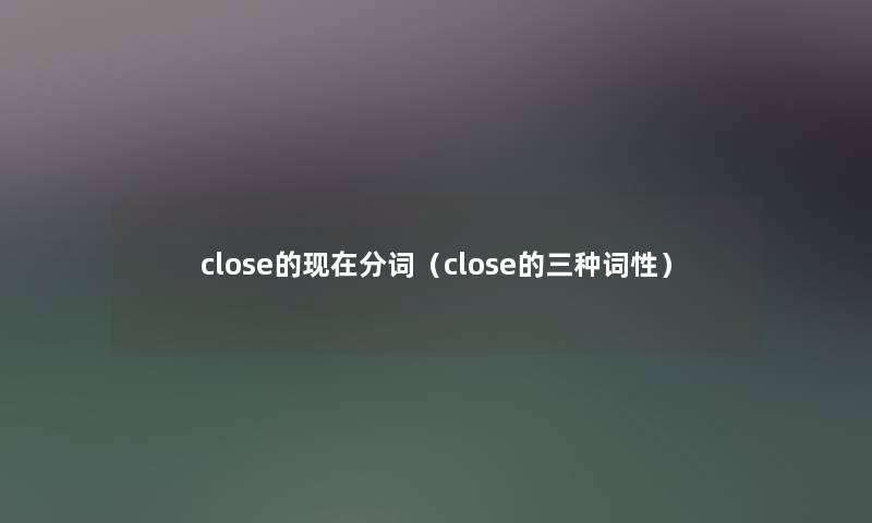 close的分词（close的三种词性）