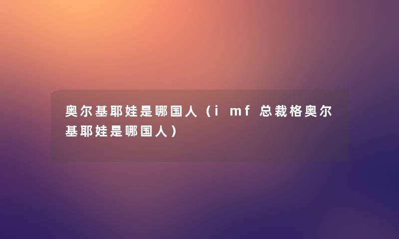 奥尔基耶娃是哪国人（imf总裁格奥尔基耶娃是哪国人）