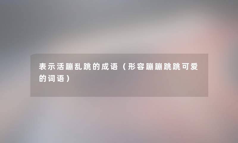 表示活蹦乱跳的成语（形容蹦蹦跳跳可爱的词语）