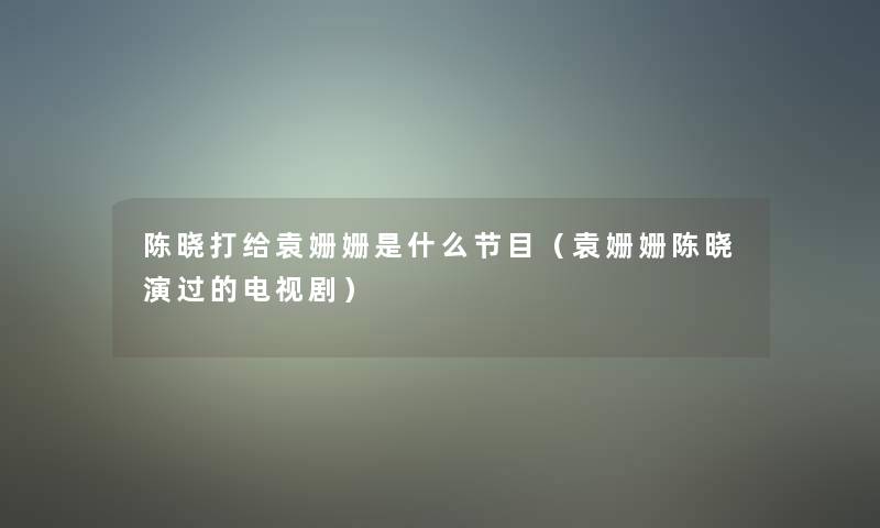 陈晓打给袁姗姗是什么节目（袁姗姗陈晓演过的电视剧）