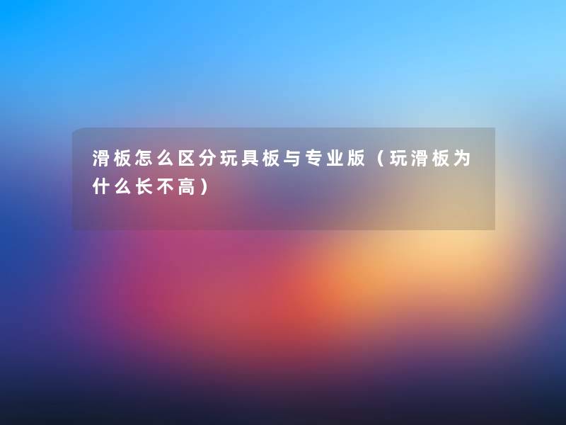 滑板怎么区分玩具板与专业版（玩滑板为什么长不高）