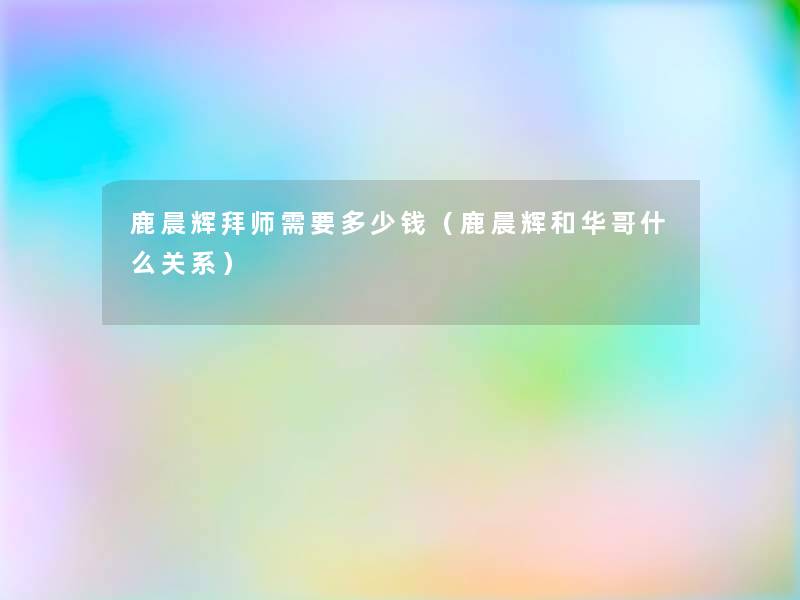 鹿晨辉拜师需要多少钱（鹿晨辉和华哥什么关系）