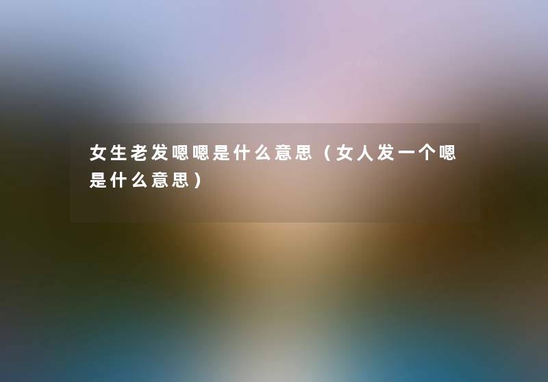 女生老发嗯嗯是什么意思（女人发一个嗯是什么意思）