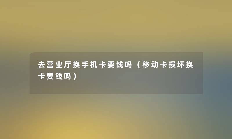 去营业厅换手机卡要钱吗（移动卡损坏换卡要钱吗）