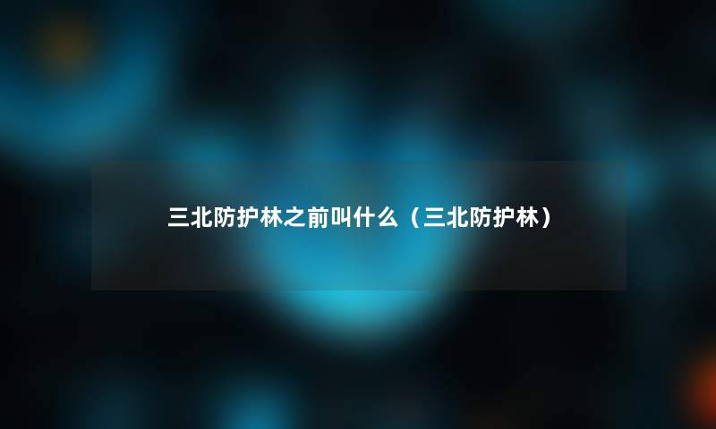 三北防护林之前叫什么（三北防护林）