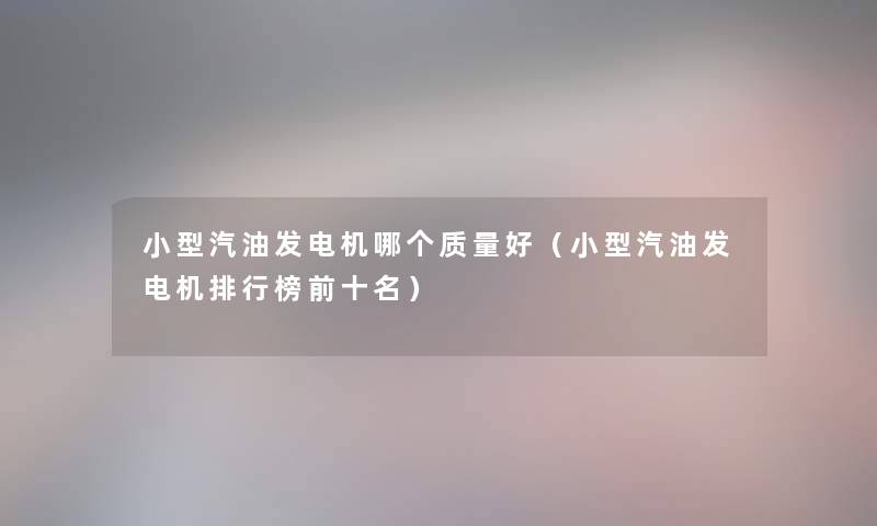 小型汽油发电机哪个质量好（小型汽油发电机整理榜前十名）