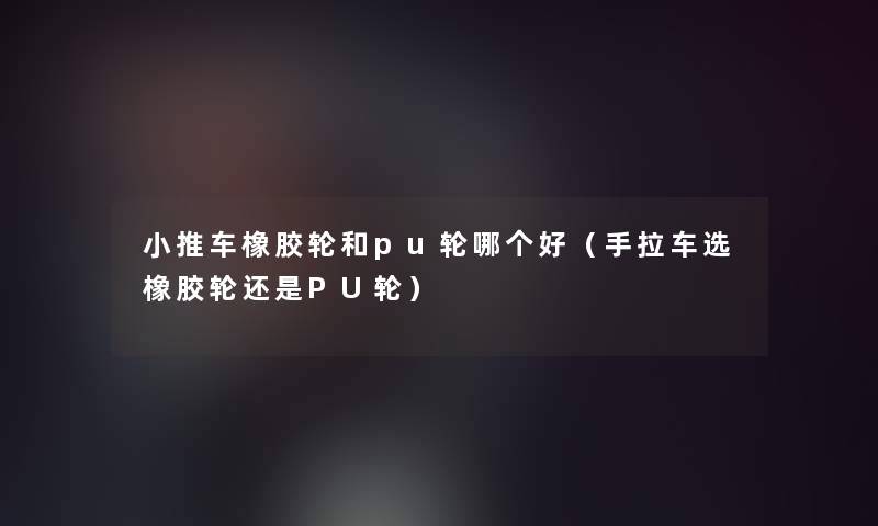 小推车橡胶轮和pu轮哪个好（手拉车选橡胶轮还是PU轮）