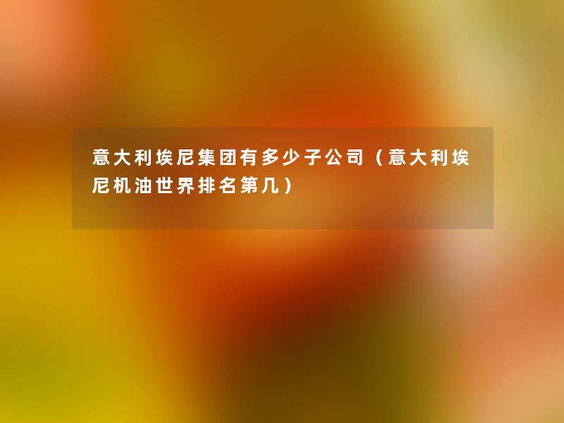 意大利埃尼集团有多少子公司（意大利埃尼机油世界推荐第几）