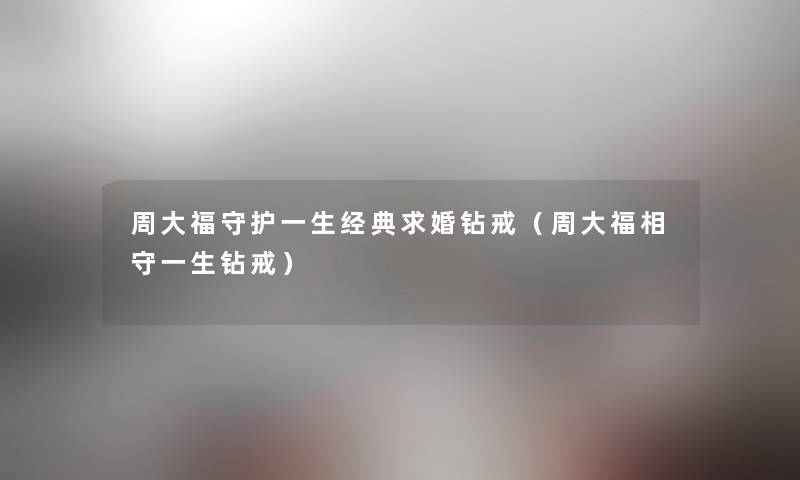 周大福守护一生经典求婚钻戒（周大福相守一生钻戒）