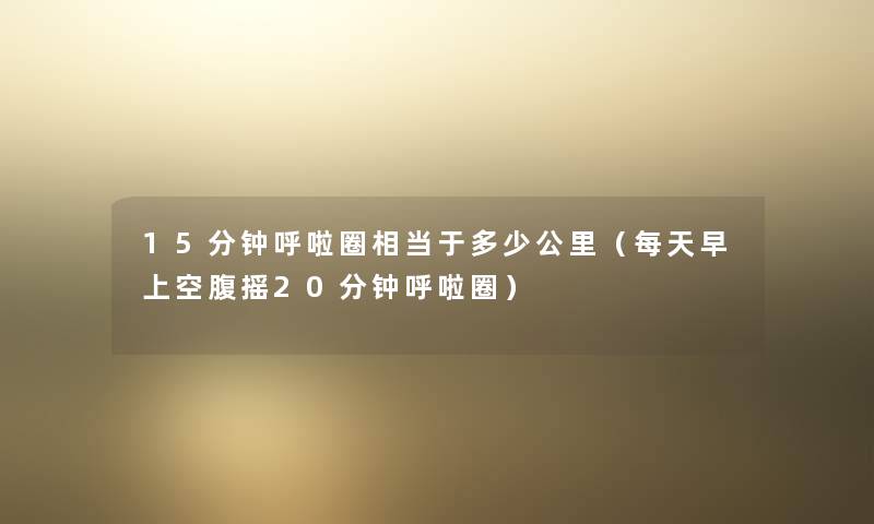 15分钟呼啦圈相当于多少公里（每天早上空腹摇20分钟呼啦圈）