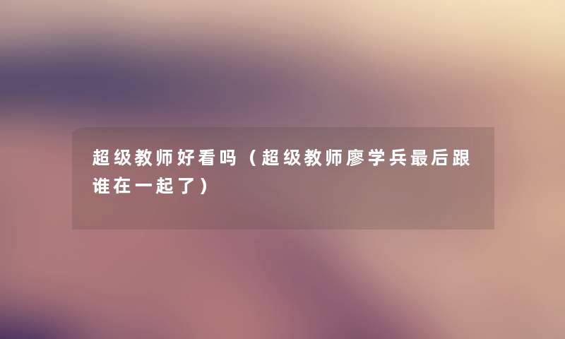 超级教师好看吗（超级教师廖学兵这里要说跟谁在一起了）