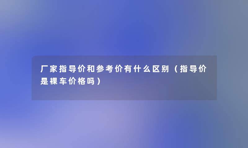 厂家指导价和参考价有什么区别（指导价是裸车价格吗）