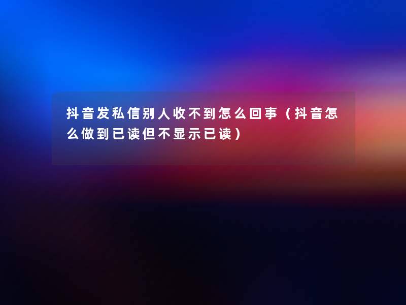 抖音发私信别人收不到怎么回事（抖音怎么做到已读但不显示已读）