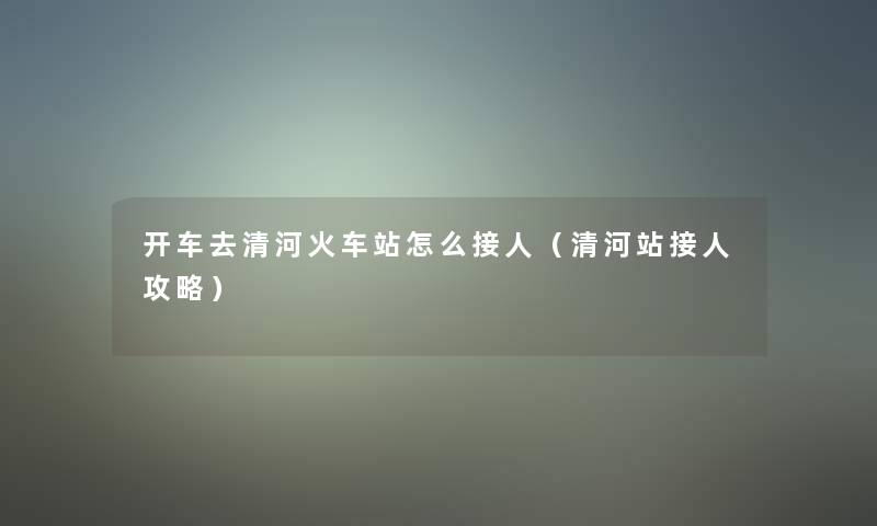 开车去清河火车站怎么接人（清河站接人攻略）